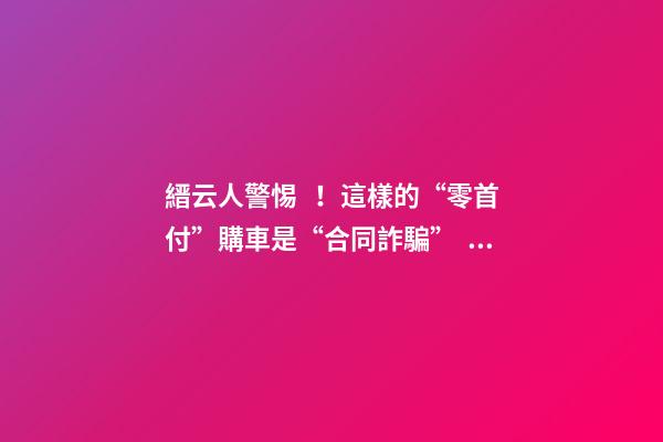 縉云人警惕！這樣的“零首付”購車是“合同詐騙”！